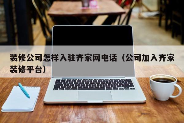 装修公司怎样入驻齐家网电话（公司加入齐家装修平台）