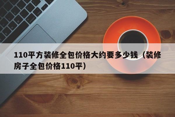 110平方装修全包价格大约要多少钱（装修房子全包价格110平）