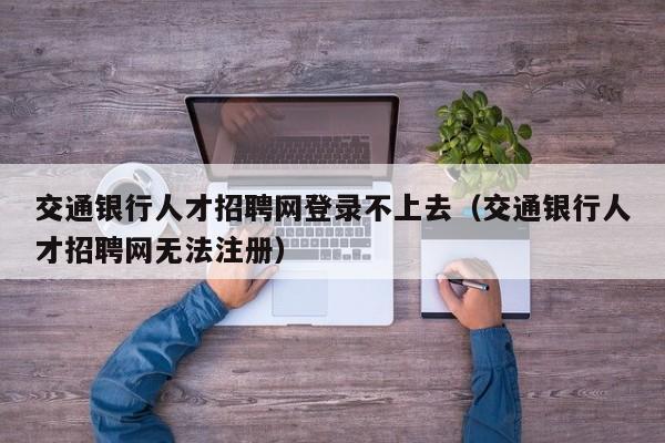 交通银行人才招聘网登录不上去（交通银行人才招聘网无法注册）