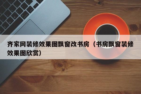 齐家网装修效果图飘窗改书房（书房飘窗装修效果图欣赏）