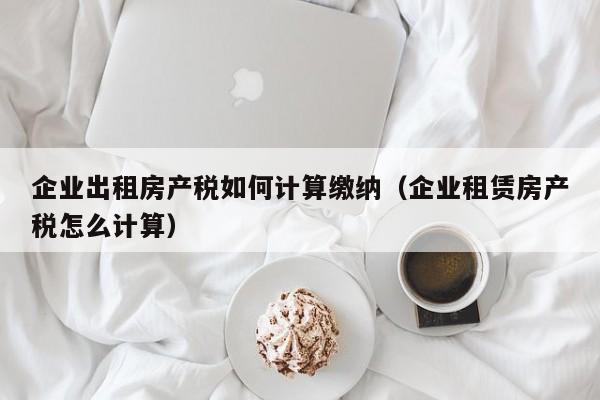 企业出租房产税如何计算缴纳（企业租赁房产税怎么计算）