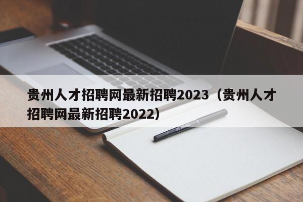 贵州人才招聘网最新招聘2023（贵州人才招聘网最新招聘2022）
