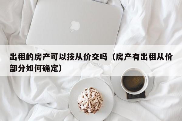 出租的房产可以按从价交吗（房产有出租从价部分如何确定）