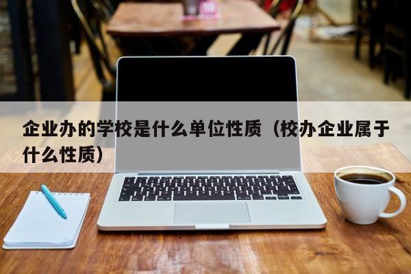 企业办的学校是什么单位性质（校办企业属于什么性质）