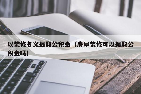 以装修名义提取公积金（房屋装修可以提取公积金吗）