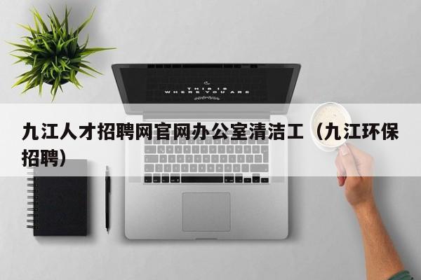 九江人才招聘网官网办公室清洁工（九江环保招聘）