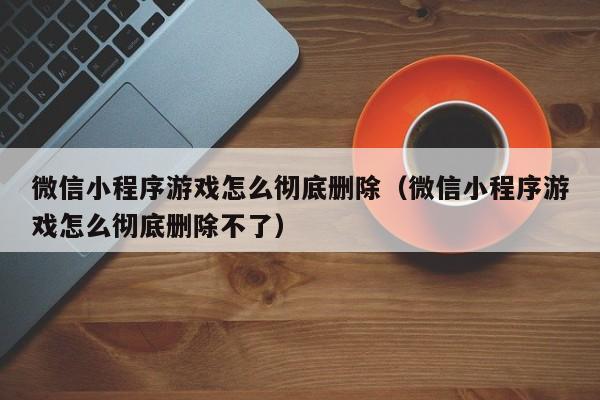 微信小程序游戏怎么彻底删除（微信小程序游戏怎么彻底删除不了）