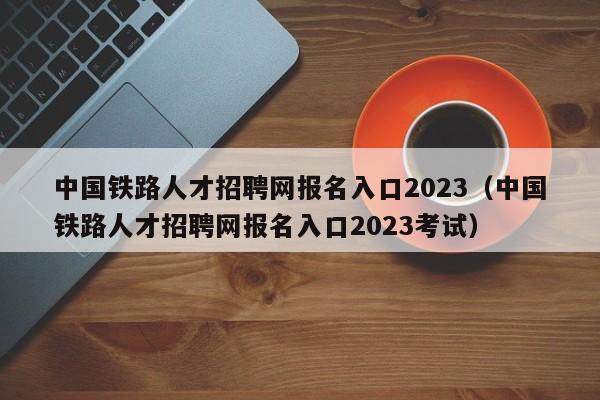 中国铁路人才招聘网报名入口2023（中国铁路人才招聘网报名入口2023考试）