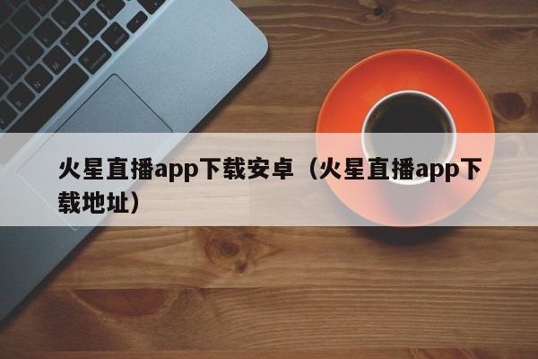 火星直播app下载安卓（火星直播app下载地址）