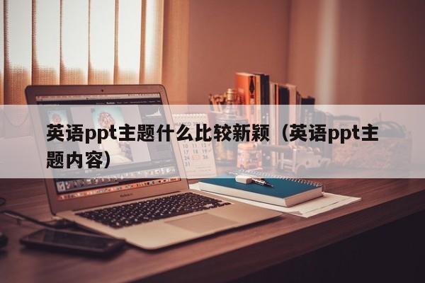 英语ppt主题什么比较新颖（英语ppt主题内容）