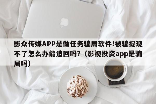 影众传媒APP是做任务骗局软件!被骗提现不了怎么办能追回吗?（影视投资app是骗局吗）