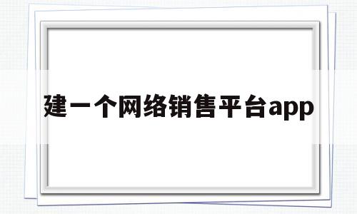 建一个网络销售平台app(建一个网络销售平台需要多少钱)